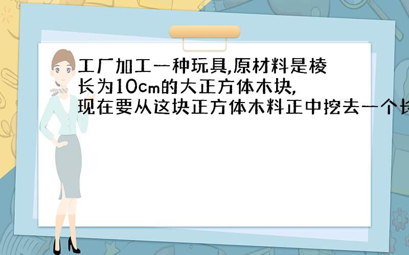 工厂加工一种玩具,原材料是棱长为10cm的大正方体木块,现在要从这块正方体木料正中挖去一个长10cm、宽和