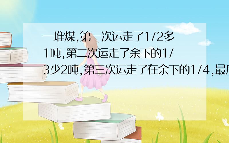 一堆煤,第一次运走了1/2多1吨,第二次运走了余下的1/3少2吨,第三次运走了在余下的1/4,最后还剩9吨,