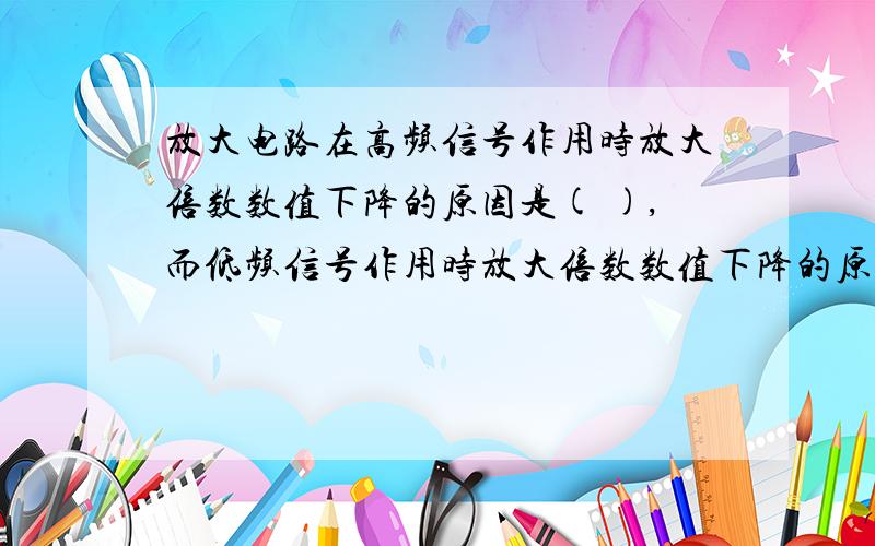 放大电路在高频信号作用时放大倍数数值下降的原因是( ),而低频信号作用时放大倍数数值下降的原因是( ).