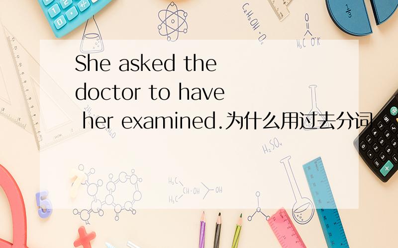 She asked the doctor to have her examined.为什么用过去分词