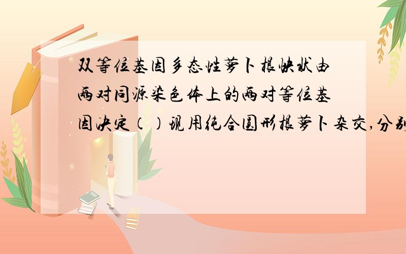 双等位基因多态性萝卜根快状由两对同源染色体上的两对等位基因决定（）现用纯合圆形根萝卜杂交,分别得到F1代合F2代,如下：