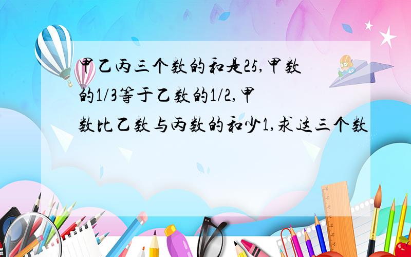 甲乙丙三个数的和是25,甲数的1/3等于乙数的1/2,甲数比乙数与丙数的和少1,求这三个数