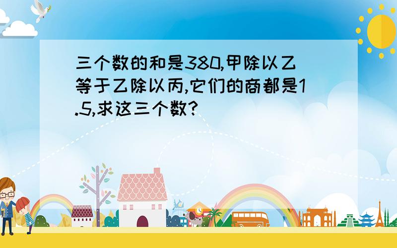 三个数的和是380,甲除以乙等于乙除以丙,它们的商都是1.5,求这三个数?