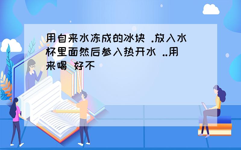 用自来水冻成的冰块 .放入水杯里面然后参入热开水 ..用来喝 好不