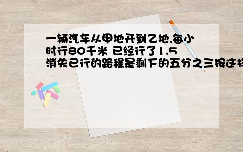 一辆汽车从甲地开到乙地,每小时行80千米 已经行了1.5消失已行的路程是剩下的五分之三按这样的速度 剩下的路程还要行多少