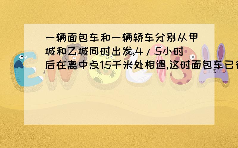 一辆面包车和一辆轿车分别从甲城和乙城同时出发,4/5小时后在离中点15千米处相遇,这时面包车已行驶全程的