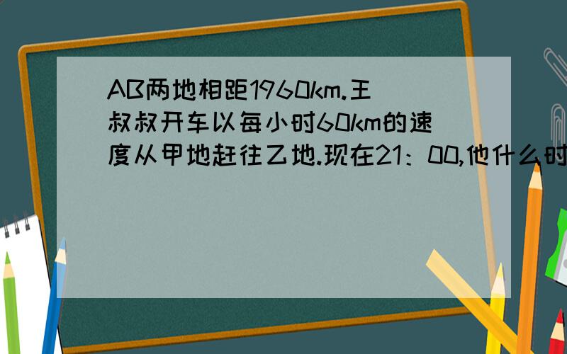 AB两地相距1960km.王叔叔开车以每小时60km的速度从甲地赶往乙地.现在21：00,他什么时间到乙地?