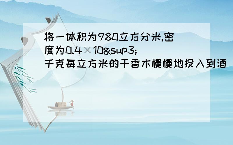 将一体积为980立方分米,密度为0.4×10³千克每立方米的干香木慢慢地投入到酒