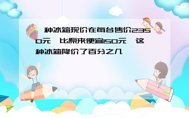 一种冰箱现价在每台售价2350元,比原来便宜150元,这种冰箱降价了百分之几