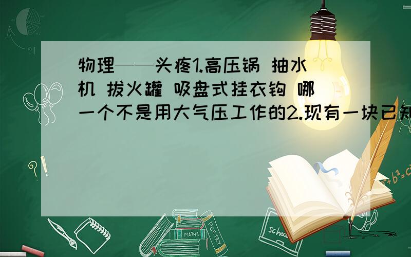 物理——头疼1.高压锅 抽水机 拔火罐 吸盘式挂衣钩 哪一个不是用大气压工作的2.现有一块已知密度为p的长方形金箔,其面