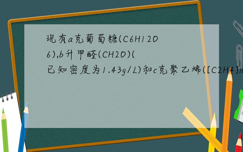 现有a克葡萄糖(C6H12O6),b升甲醛(CH2O)(已知密度为1.43g/L)和c克聚乙烯([C2H4]n)