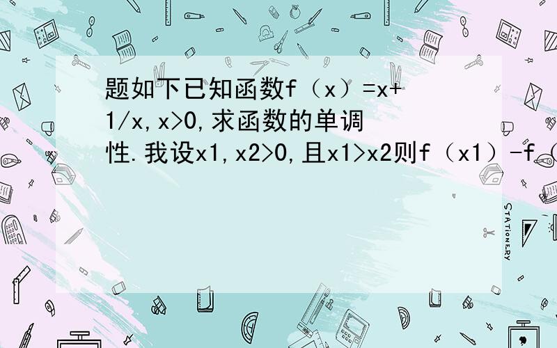 题如下已知函数f（x）=x+1/x,x>0,求函数的单调性.我设x1,x2>0,且x1>x2则f（x1）-f（x2）=最