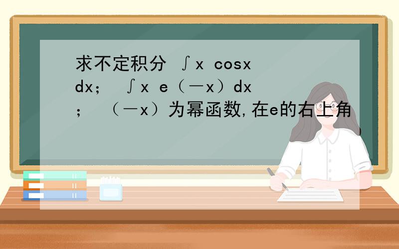 求不定积分 ∫x cosx dx； ∫x e（－x）dx； （－x）为幂函数,在e的右上角