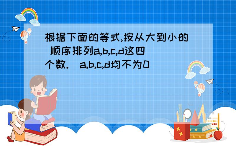 根据下面的等式,按从大到小的 顺序排列a,b,c,d这四个数.（a,b,c,d均不为0）