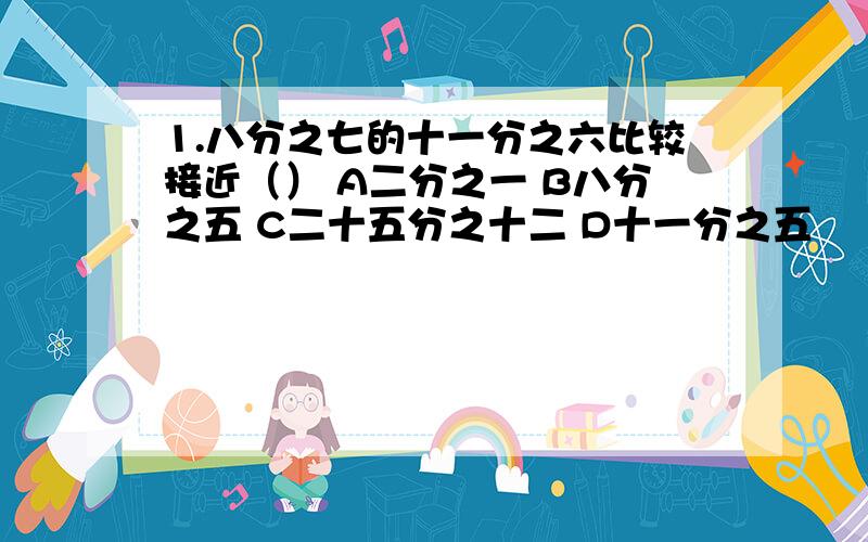 1.八分之七的十一分之六比较接近（） A二分之一 B八分之五 C二十五分之十二 D十一分之五