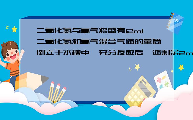 二氧化氮与氧气将盛有12ml二氧化氮和氧气混合气体的量筒倒立于水槽中,充分反应后,还剩余2ml无色气体,则原混合气体中氧