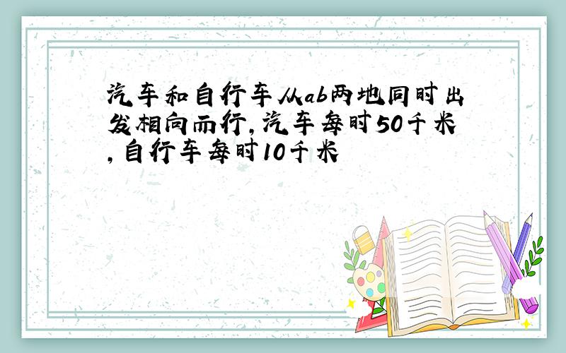 汽车和自行车从ab两地同时出发相向而行,汽车每时50千米,自行车每时10千米