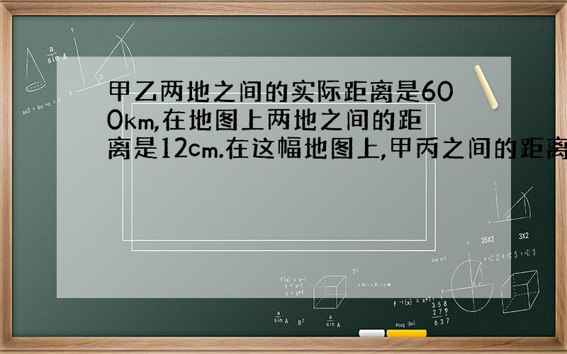 甲乙两地之间的实际距离是600km,在地图上两地之间的距离是12cm.在这幅地图上,甲丙之间的距离是5cm,