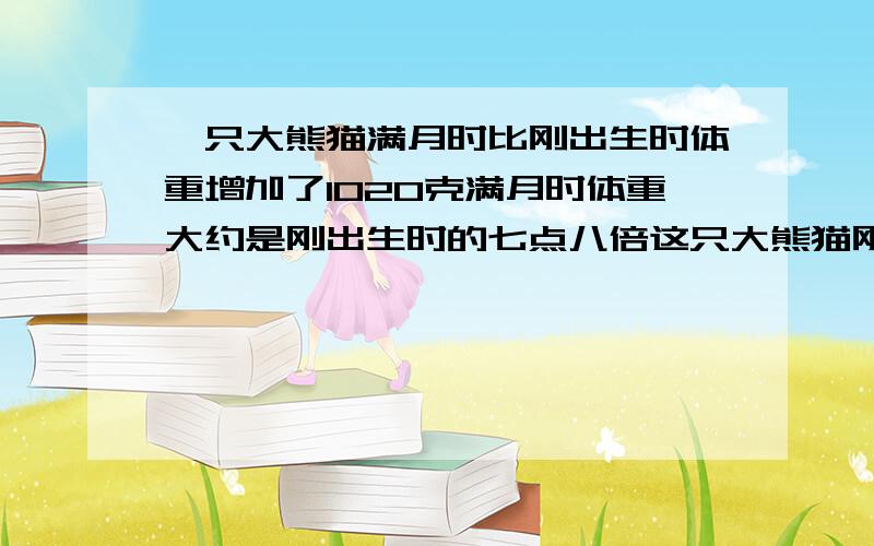 一只大熊猫满月时比刚出生时体重增加了1020克满月时体重大约是刚出生时的七点八倍这只大熊猫刚出山时体重多少克(例方程解答