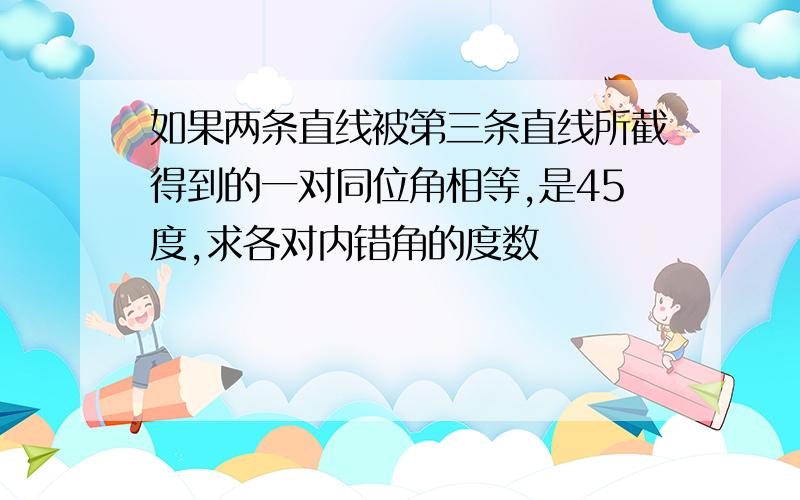 如果两条直线被第三条直线所截得到的一对同位角相等,是45度,求各对内错角的度数