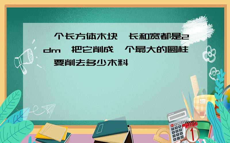 一个长方体木块,长和宽都是2dm,把它削成一个最大的圆柱,要削去多少木料