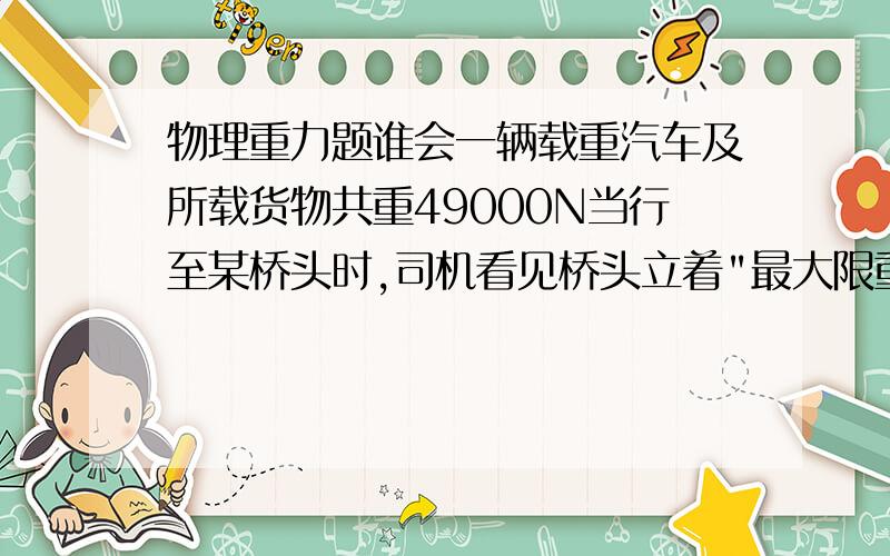 物理重力题谁会一辆载重汽车及所载货物共重49000N当行至某桥头时,司机看见桥头立着