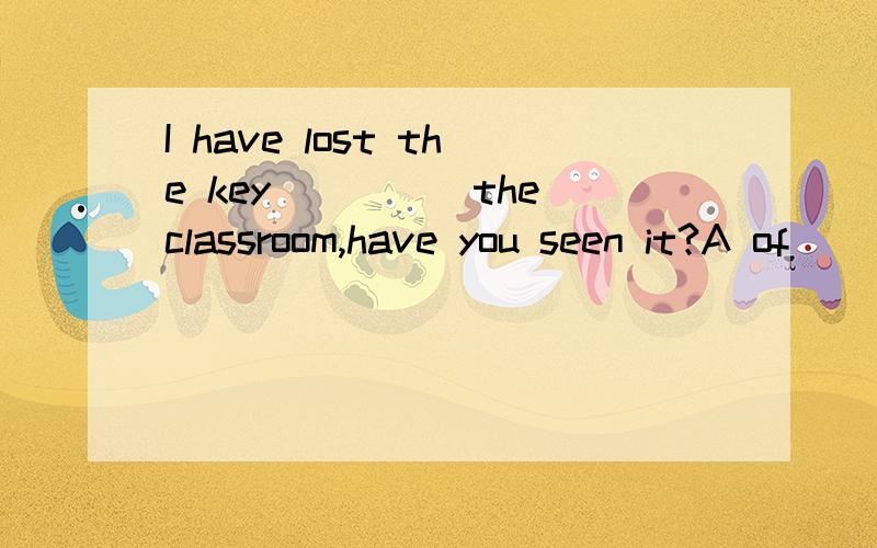 I have lost the key_____the classroom,have you seen it?A of