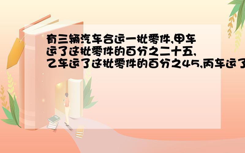 有三辆汽车合运一批零件,甲车运了这批零件的百分之二十五,乙车运了这批零件的百分之45,丙车运了这批零件的百分之30.已知