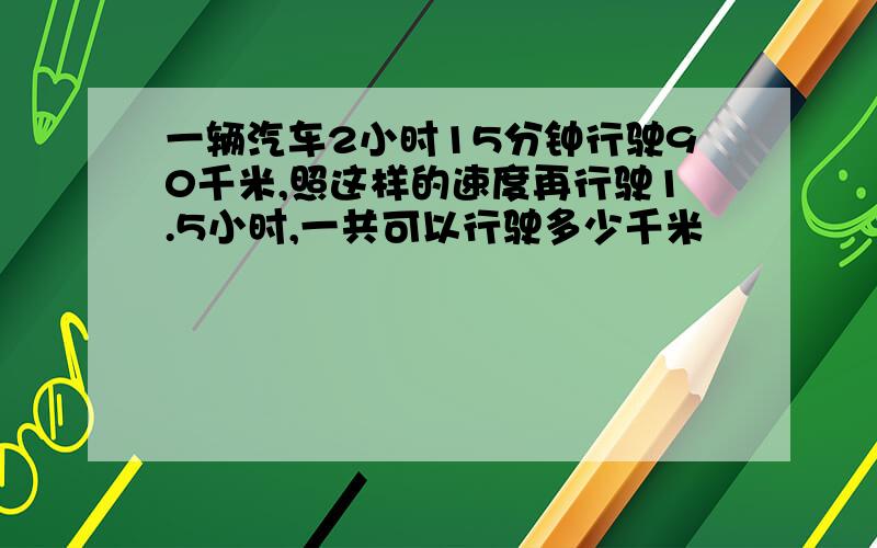 一辆汽车2小时15分钟行驶90千米,照这样的速度再行驶1.5小时,一共可以行驶多少千米