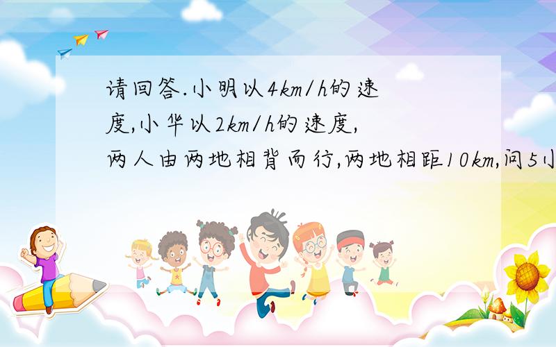 请回答.小明以4km/h的速度,小华以2km/h的速度,两人由两地相背而行,两地相距10km,问5小时后两人相距多少?