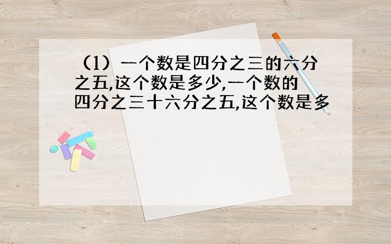 （1）一个数是四分之三的六分之五,这个数是多少,一个数的四分之三十六分之五,这个数是多