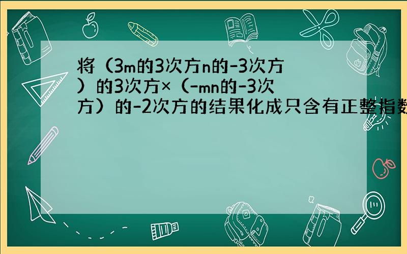 将（3m的3次方n的-3次方）的3次方×（-mn的-3次方）的-2次方的结果化成只含有正整指数幂的形式为?