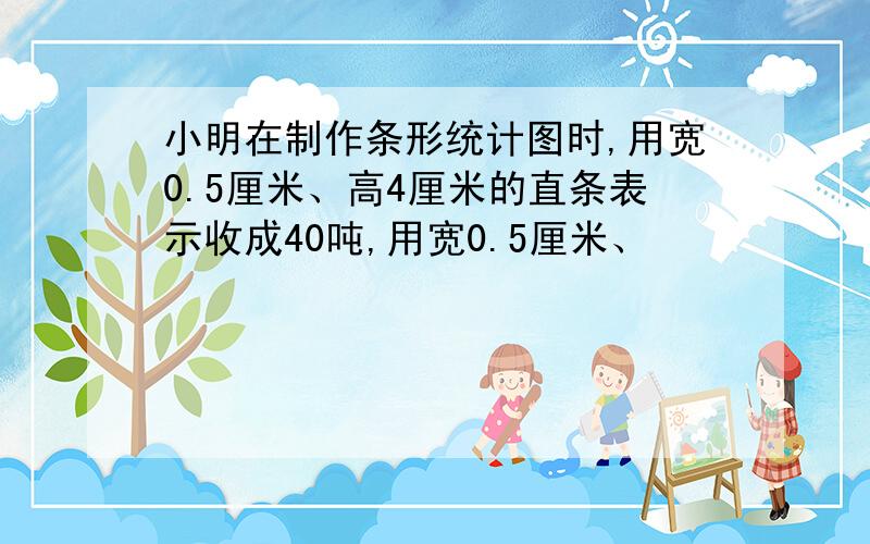 小明在制作条形统计图时,用宽0.5厘米、高4厘米的直条表示收成40吨,用宽0.5厘米、