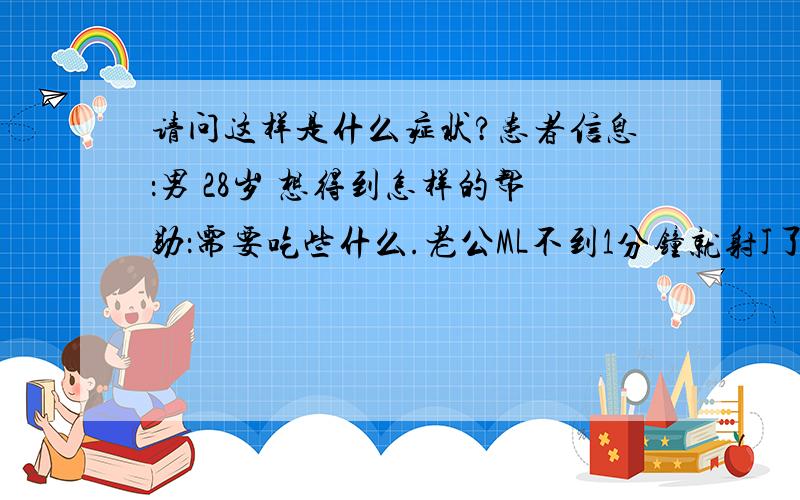 请问这样是什么症状?患者信息：男 28岁 想得到怎样的帮助：需要吃些什么.老公ML不到1分钟就射J了,无伦哪个季节手脚会