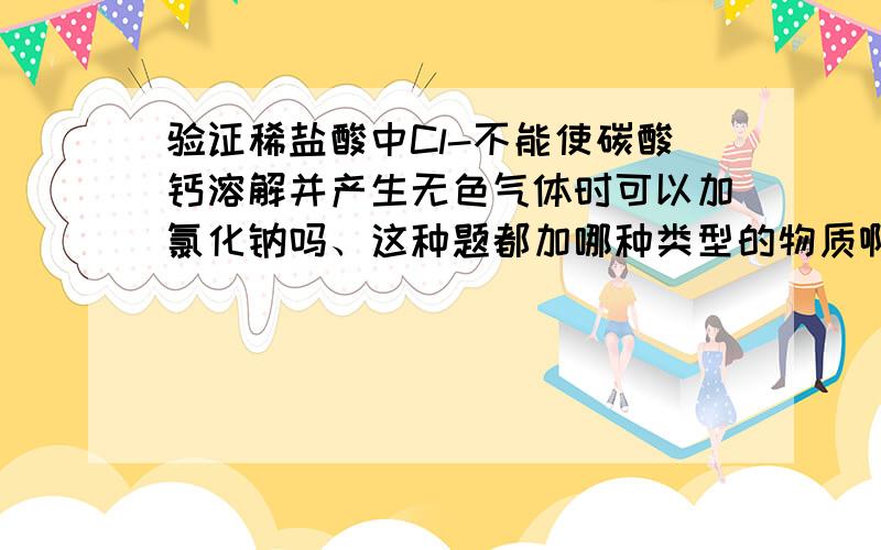 验证稀盐酸中Cl-不能使碳酸钙溶解并产生无色气体时可以加氯化钠吗、这种题都加哪种类型的物质啊