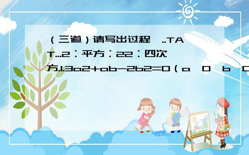 （三道）请写出过程,..TAT...2：平方；22：四次方.1.3a2+ab-2b2=0（a≠0,b≠0）,求a/b-b