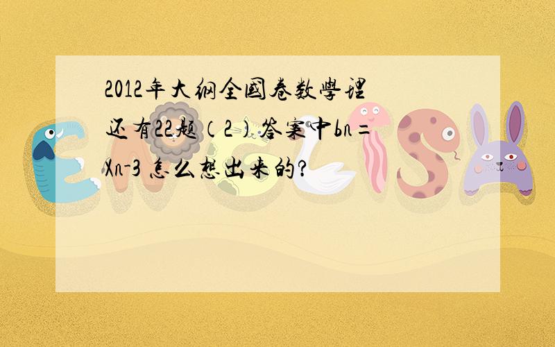 2012年大纲全国卷数学理 还有22题（2）答案中bn=Xn-3 怎么想出来的?