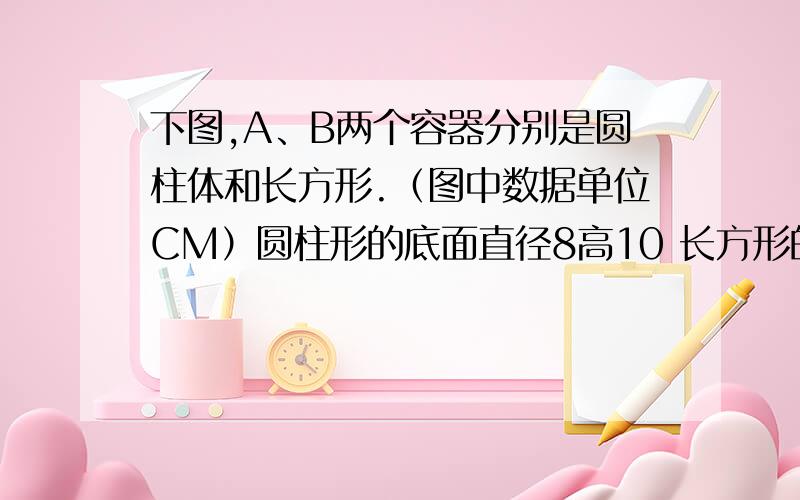 下图,A、B两个容器分别是圆柱体和长方形.（图中数据单位CM）圆柱形的底面直径8高10 长方形的长是7.8,