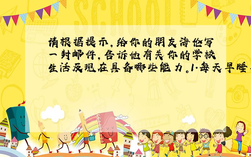 请根据提示，给你的朋友海伦写一封邮件，告诉他有关你的学校生活及现在具备哪些能力。1.每天早睡早起，按时上学，完成家庭作业