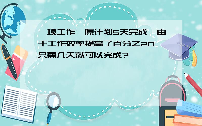 一项工作,原计划5天完成,由于工作效率提高了百分之20,只需几天就可以完成?