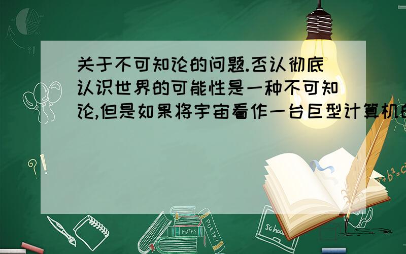 关于不可知论的问题.否认彻底认识世界的可能性是一种不可知论,但是如果将宇宙看作一台巨型计算机的话,人是否有能力借助人脑以