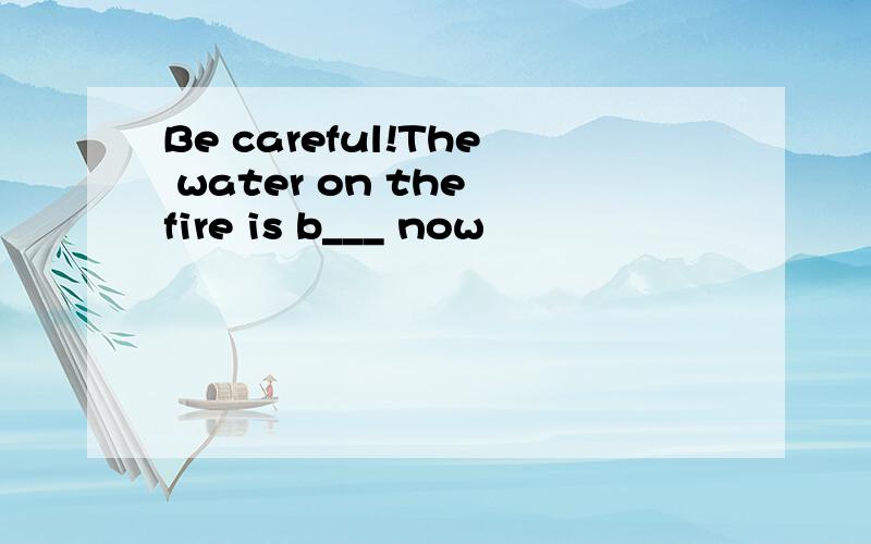 Be careful!The water on the fire is b___ now