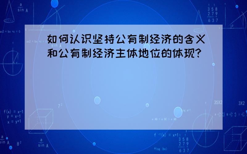 如何认识坚持公有制经济的含义和公有制经济主体地位的体现?