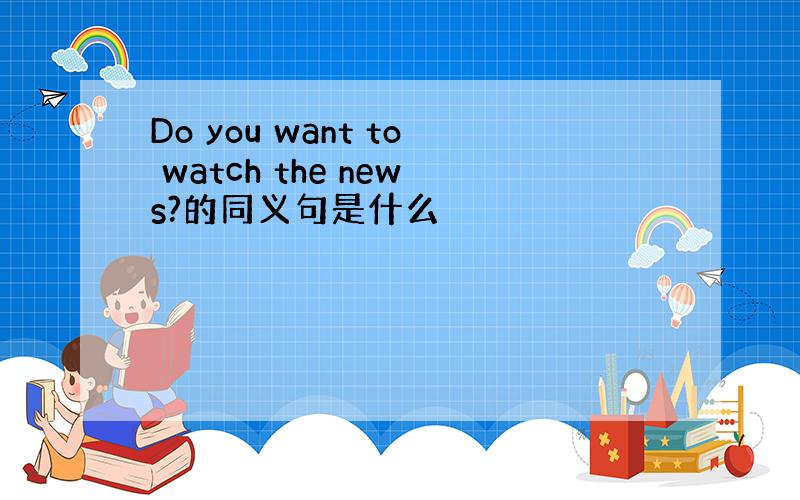 Do you want to watch the news?的同义句是什么