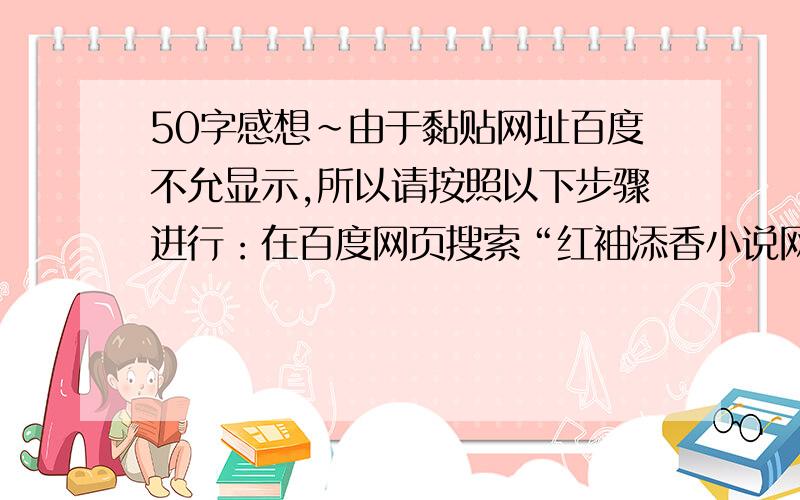 50字感想~由于黏贴网址百度不允显示,所以请按照以下步骤进行：在百度网页搜索“红袖添香小说网”点击第一个在红袖主页左边的