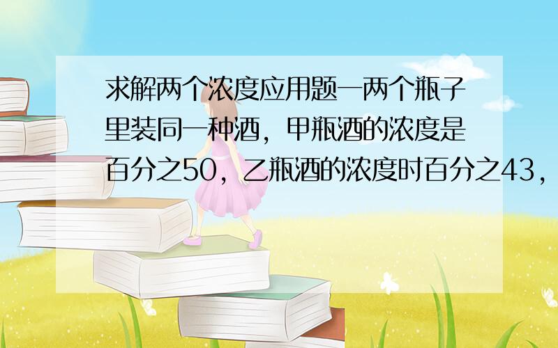 求解两个浓度应用题一两个瓶子里装同一种酒，甲瓶酒的浓度是百分之50，乙瓶酒的浓度时百分之43，甲瓶酒有200克，乙瓶酒有