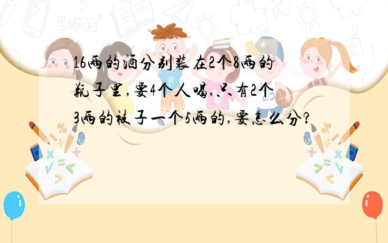 16两的酒分别装在2个8两的瓶子里,要4个人喝,只有2个3两的被子一个5两的,要怎么分?