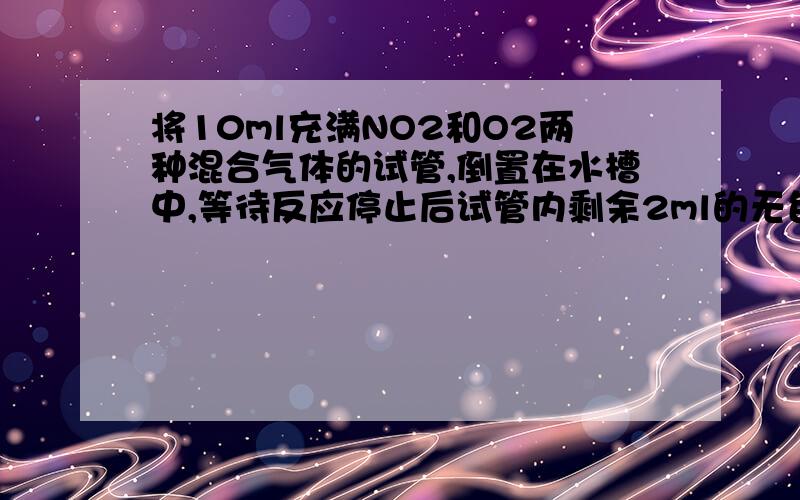 将10ml充满NO2和O2两种混合气体的试管,倒置在水槽中,等待反应停止后试管内剩余2ml的无色气体,求原混合气体中NO