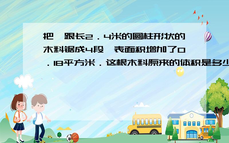 把一跟长2．4米的圆柱形状的木料锯成4段,表面积增加了0．18平方米．这根木料原来的体积是多少立方米．