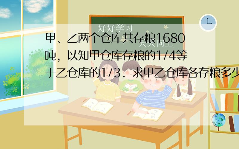 甲、乙两个仓库共存粮1680吨，以知甲仓库存粮的1/4等于乙仓库的1/3．求甲乙仓库各存粮多少？